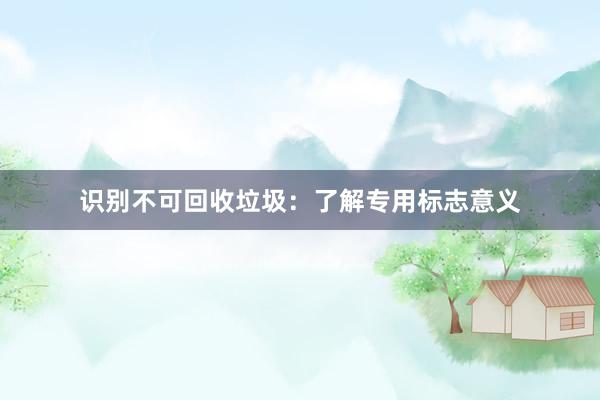 识别不可回收垃圾：了解专用标志意义