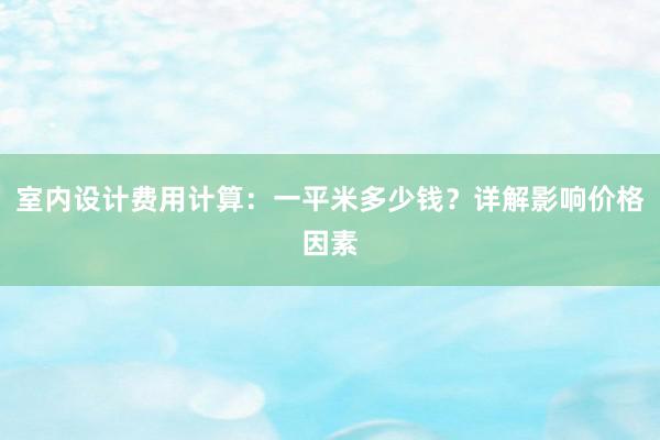 室内设计费用计算：一平米多少钱？详解影响价格因素