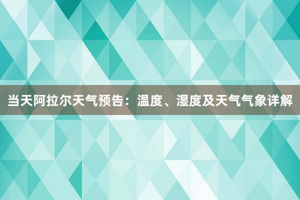 当天阿拉尔天气预告：温度、湿度及天气气象详解